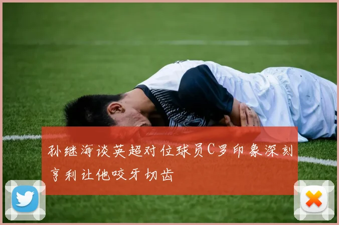 孙继海谈英超对位球员C罗印象深刻亨利让他咬牙切齿