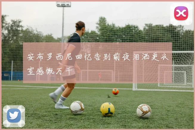 安布罗西尼回忆告别前夜泪洒更衣室感慨万千