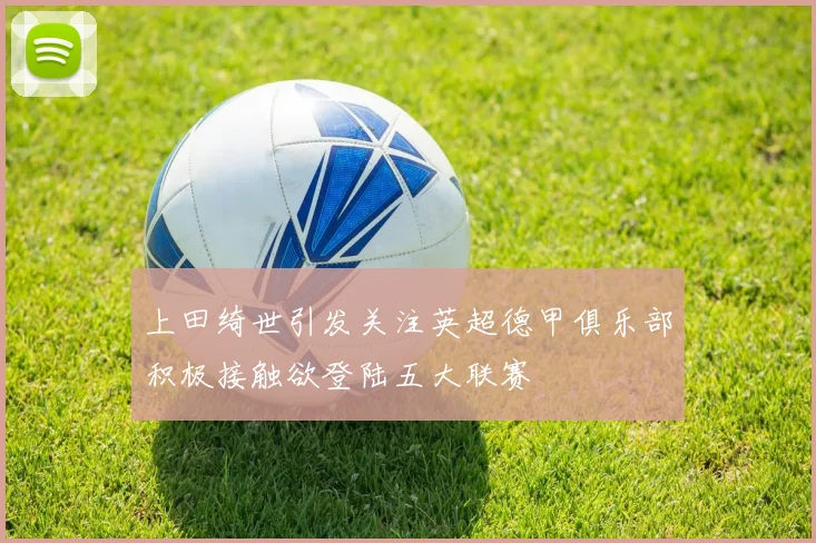 上田绮世引发关注英超德甲俱乐部积极接触欲登陆五大联赛