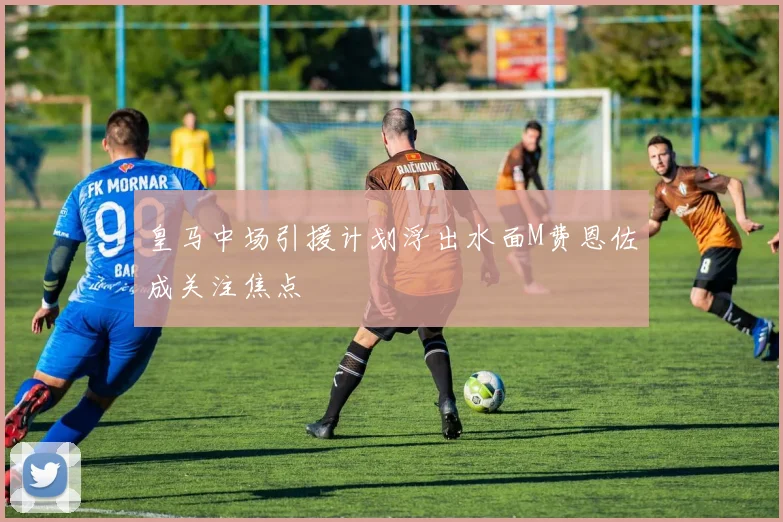 皇马中场引援计划浮出水面M费恩佐成关注焦点