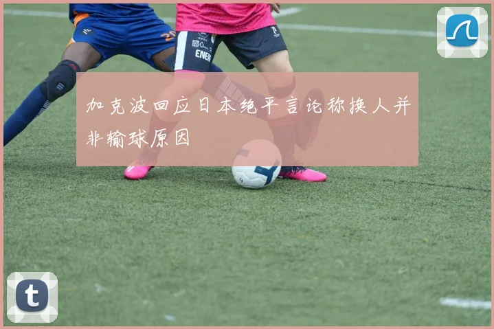 加克波回应日本绝平言论称换人并非输球原因
