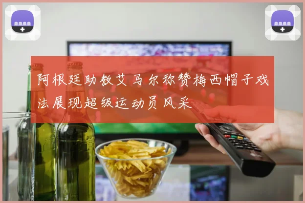 阿根廷助教艾马尔称赞梅西帽子戏法展现超级运动员风采