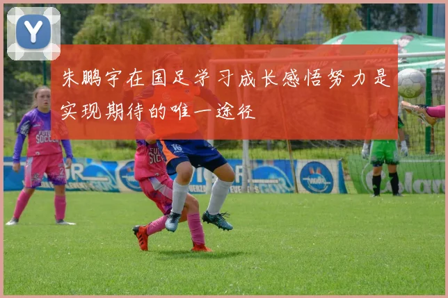 朱鹏宇在国足学习成长感悟努力是实现期待的唯一途径