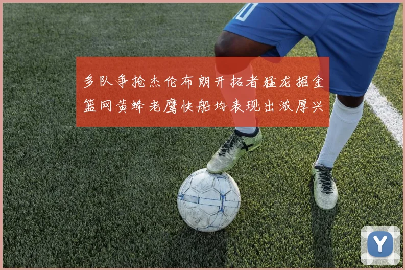 多队争抢杰伦布朗开拓者猛龙掘金篮网黄蜂老鹰快船均表现出浓厚兴趣