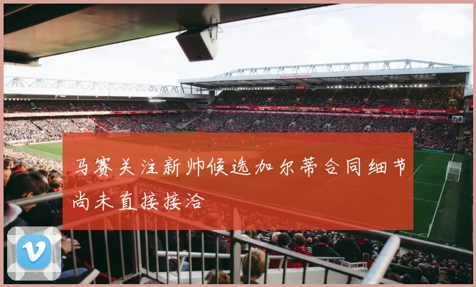 马赛关注新帅候选加尔蒂合同细节尚未直接接洽