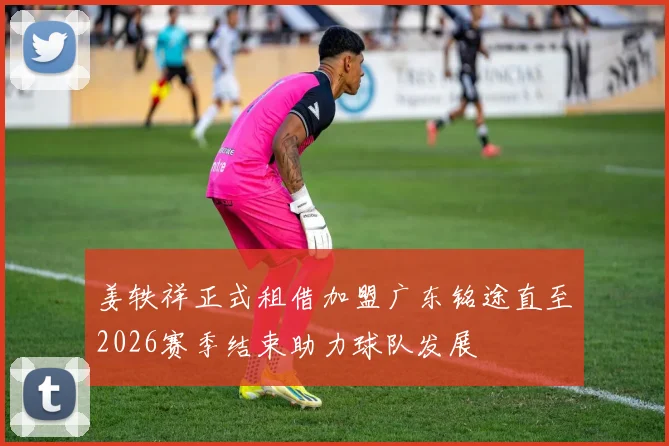 姜轶祥正式租借加盟广东铭途直至2026赛季结束助力球队发展