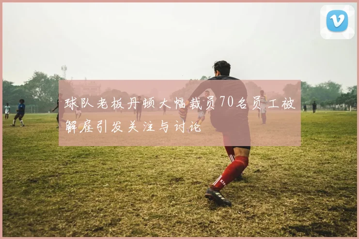 球队老板丹顿大幅裁员70名员工被解雇引发关注与讨论