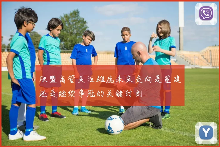 联盟高管关注雄鹿未来走向是重建还是继续争冠的关键时刻