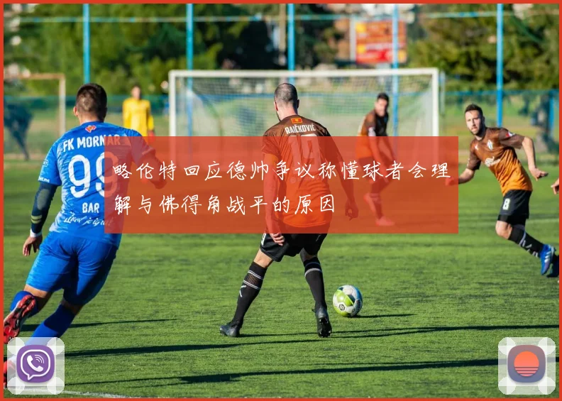 略伦特回应德帅争议称懂球者会理解与佛得角战平的原因