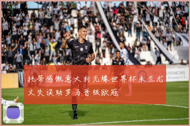 托蒂感慨意大利无缘世界杯米兰尤文失误助罗马晋级欧冠