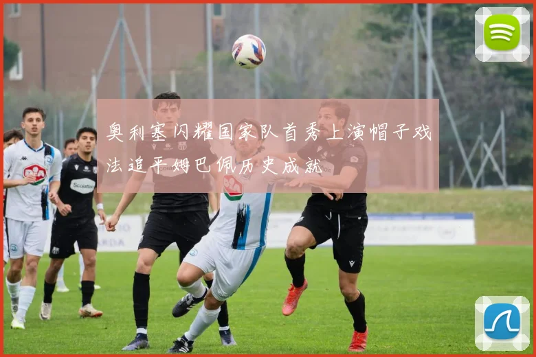 奥利塞闪耀国家队首秀上演帽子戏法追平姆巴佩历史成就
