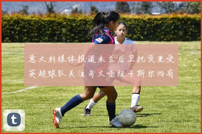 意大利媒体报道米兰后卫托莫里受英超球队关注考文垂纽卡斯尔均有意引进
