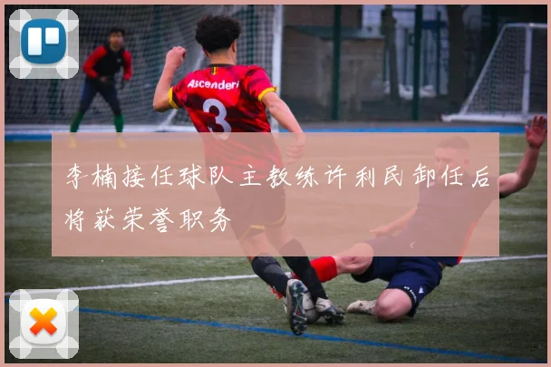 李楠接任球队主教练许利民卸任后将获荣誉职务