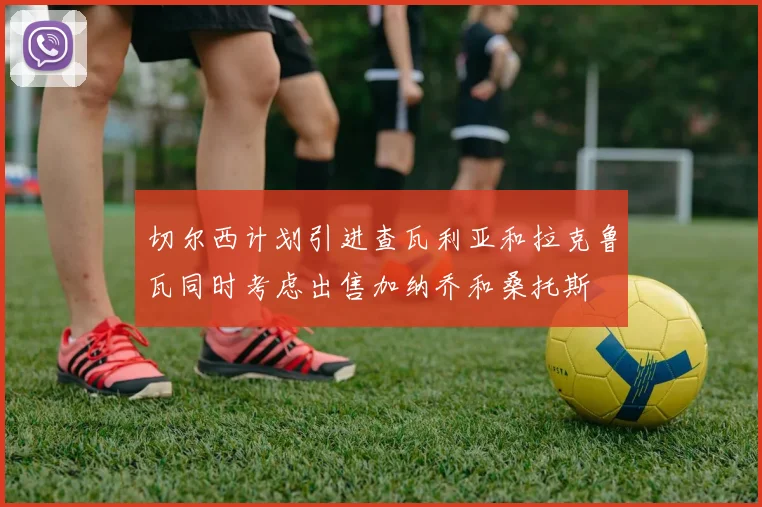 切尔西计划引进查瓦利亚和拉克鲁瓦同时考虑出售加纳乔和桑托斯