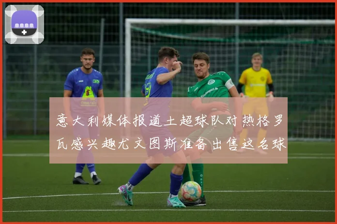 意大利媒体报道土超球队对热格罗瓦感兴趣尤文图斯准备出售这名球员