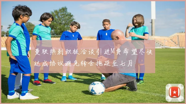 曼联热刺积极洽谈引进M费希望尽快达成协议避免转会拖延至七月