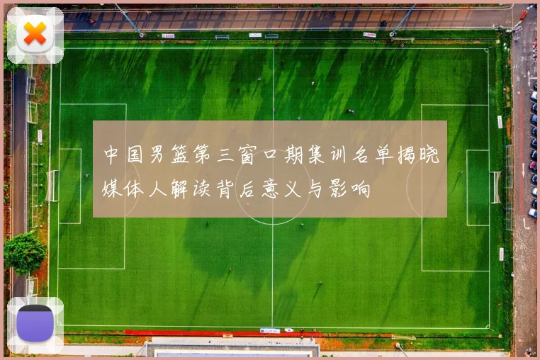 中国男篮第三窗口期集训名单揭晓媒体人解读背后意义与影响