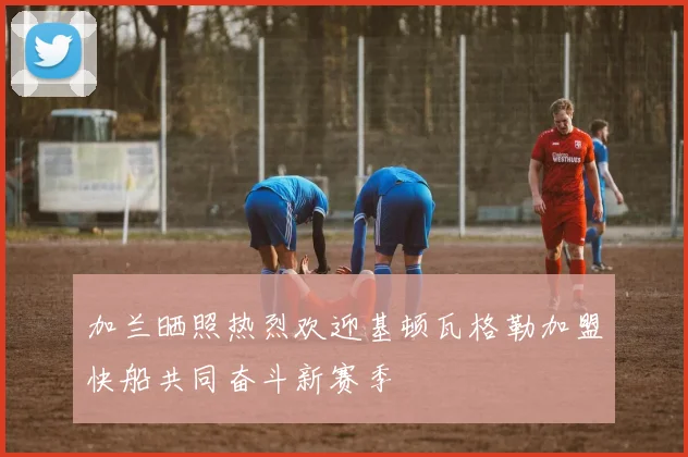加兰晒照热烈欢迎基顿瓦格勒加盟快船共同奋斗新赛季