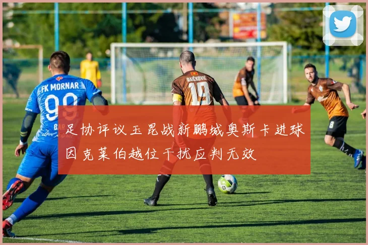 足协评议玉昆战新鹏城奥斯卡进球因克莱伯越位干扰应判无效
